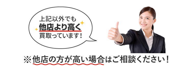 上記以外でも他店より高く買取ってます!他店の方が高い場合は、ご相談ください!